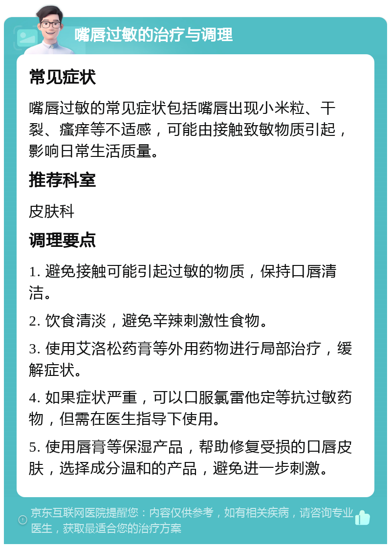 嘴唇过敏的治疗与调理 常见症状 嘴唇过敏的常见症状包括嘴唇出现小米粒、干裂、瘙痒等不适感，可能由接触致敏物质引起，影响日常生活质量。 推荐科室 皮肤科 调理要点 1. 避免接触可能引起过敏的物质，保持口唇清洁。 2. 饮食清淡，避免辛辣刺激性食物。 3. 使用艾洛松药膏等外用药物进行局部治疗，缓解症状。 4. 如果症状严重，可以口服氯雷他定等抗过敏药物，但需在医生指导下使用。 5. 使用唇膏等保湿产品，帮助修复受损的口唇皮肤，选择成分温和的产品，避免进一步刺激。