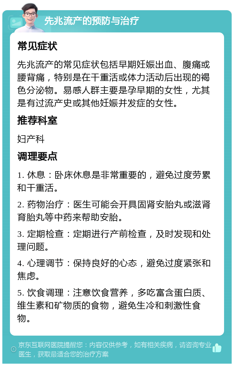 先兆流产的预防与治疗 常见症状 先兆流产的常见症状包括早期妊娠出血、腹痛或腰背痛，特别是在干重活或体力活动后出现的褐色分泌物。易感人群主要是孕早期的女性，尤其是有过流产史或其他妊娠并发症的女性。 推荐科室 妇产科 调理要点 1. 休息：卧床休息是非常重要的，避免过度劳累和干重活。 2. 药物治疗：医生可能会开具固肾安胎丸或滋肾育胎丸等中药来帮助安胎。 3. 定期检查：定期进行产前检查，及时发现和处理问题。 4. 心理调节：保持良好的心态，避免过度紧张和焦虑。 5. 饮食调理：注意饮食营养，多吃富含蛋白质、维生素和矿物质的食物，避免生冷和刺激性食物。