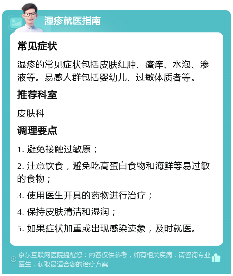 湿疹就医指南 常见症状 湿疹的常见症状包括皮肤红肿、瘙痒、水泡、渗液等。易感人群包括婴幼儿、过敏体质者等。 推荐科室 皮肤科 调理要点 1. 避免接触过敏原； 2. 注意饮食，避免吃高蛋白食物和海鲜等易过敏的食物； 3. 使用医生开具的药物进行治疗； 4. 保持皮肤清洁和湿润； 5. 如果症状加重或出现感染迹象，及时就医。