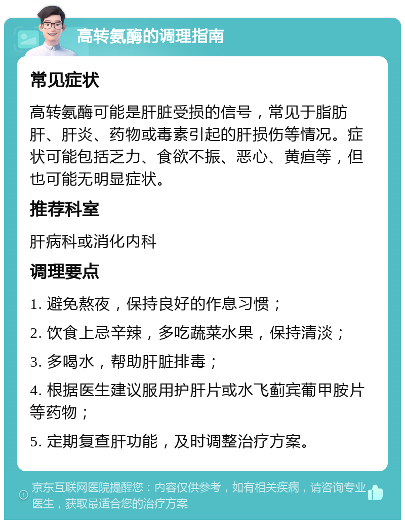 高转氨酶的调理指南 常见症状 高转氨酶可能是肝脏受损的信号，常见于脂肪肝、肝炎、药物或毒素引起的肝损伤等情况。症状可能包括乏力、食欲不振、恶心、黄疸等，但也可能无明显症状。 推荐科室 肝病科或消化内科 调理要点 1. 避免熬夜，保持良好的作息习惯； 2. 饮食上忌辛辣，多吃蔬菜水果，保持清淡； 3. 多喝水，帮助肝脏排毒； 4. 根据医生建议服用护肝片或水飞蓟宾葡甲胺片等药物； 5. 定期复查肝功能，及时调整治疗方案。