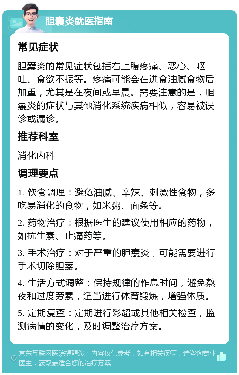 胆囊炎就医指南 常见症状 胆囊炎的常见症状包括右上腹疼痛、恶心、呕吐、食欲不振等。疼痛可能会在进食油腻食物后加重，尤其是在夜间或早晨。需要注意的是，胆囊炎的症状与其他消化系统疾病相似，容易被误诊或漏诊。 推荐科室 消化内科 调理要点 1. 饮食调理：避免油腻、辛辣、刺激性食物，多吃易消化的食物，如米粥、面条等。 2. 药物治疗：根据医生的建议使用相应的药物，如抗生素、止痛药等。 3. 手术治疗：对于严重的胆囊炎，可能需要进行手术切除胆囊。 4. 生活方式调整：保持规律的作息时间，避免熬夜和过度劳累，适当进行体育锻炼，增强体质。 5. 定期复查：定期进行彩超或其他相关检查，监测病情的变化，及时调整治疗方案。