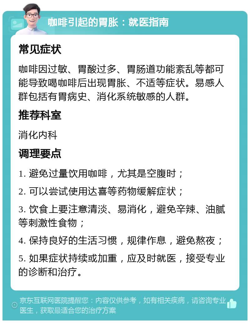 咖啡引起的胃胀：就医指南 常见症状 咖啡因过敏、胃酸过多、胃肠道功能紊乱等都可能导致喝咖啡后出现胃胀、不适等症状。易感人群包括有胃病史、消化系统敏感的人群。 推荐科室 消化内科 调理要点 1. 避免过量饮用咖啡，尤其是空腹时； 2. 可以尝试使用达喜等药物缓解症状； 3. 饮食上要注意清淡、易消化，避免辛辣、油腻等刺激性食物； 4. 保持良好的生活习惯，规律作息，避免熬夜； 5. 如果症状持续或加重，应及时就医，接受专业的诊断和治疗。