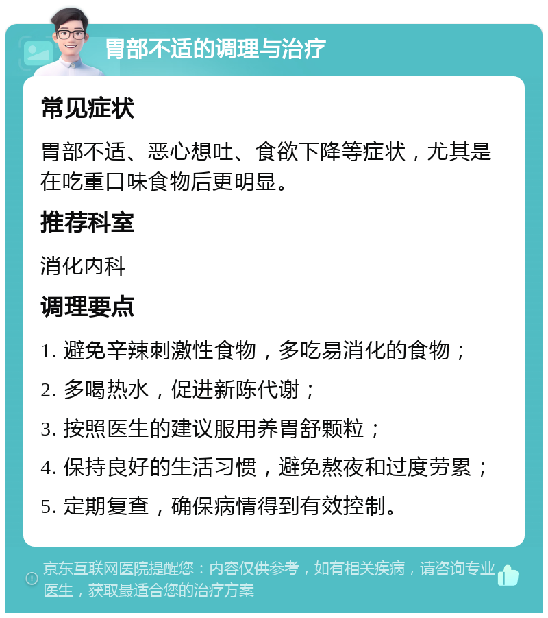 胃部不适的调理与治疗 常见症状 胃部不适、恶心想吐、食欲下降等症状，尤其是在吃重口味食物后更明显。 推荐科室 消化内科 调理要点 1. 避免辛辣刺激性食物，多吃易消化的食物； 2. 多喝热水，促进新陈代谢； 3. 按照医生的建议服用养胃舒颗粒； 4. 保持良好的生活习惯，避免熬夜和过度劳累； 5. 定期复查，确保病情得到有效控制。