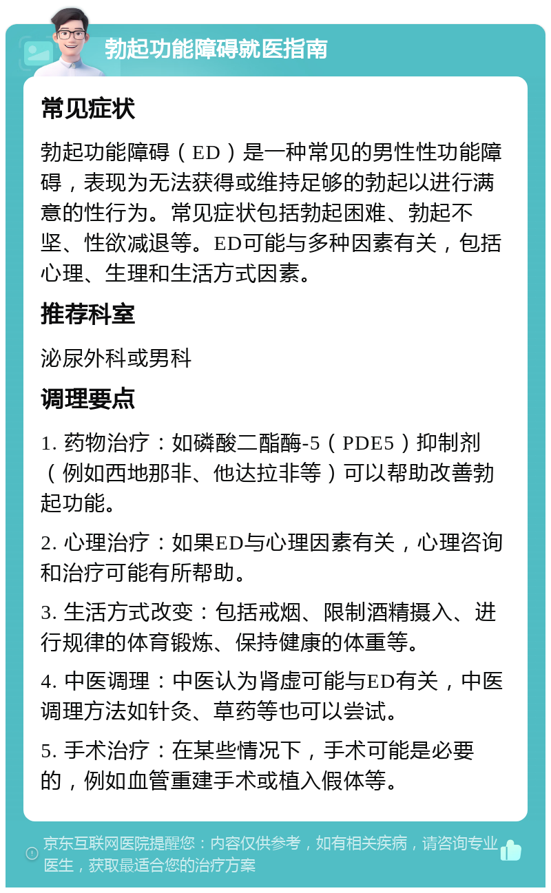 勃起功能障碍就医指南 常见症状 勃起功能障碍（ED）是一种常见的男性性功能障碍，表现为无法获得或维持足够的勃起以进行满意的性行为。常见症状包括勃起困难、勃起不坚、性欲减退等。ED可能与多种因素有关，包括心理、生理和生活方式因素。 推荐科室 泌尿外科或男科 调理要点 1. 药物治疗：如磷酸二酯酶-5（PDE5）抑制剂（例如西地那非、他达拉非等）可以帮助改善勃起功能。 2. 心理治疗：如果ED与心理因素有关，心理咨询和治疗可能有所帮助。 3. 生活方式改变：包括戒烟、限制酒精摄入、进行规律的体育锻炼、保持健康的体重等。 4. 中医调理：中医认为肾虚可能与ED有关，中医调理方法如针灸、草药等也可以尝试。 5. 手术治疗：在某些情况下，手术可能是必要的，例如血管重建手术或植入假体等。