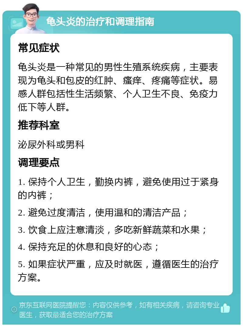 龟头炎的治疗和调理指南 常见症状 龟头炎是一种常见的男性生殖系统疾病，主要表现为龟头和包皮的红肿、瘙痒、疼痛等症状。易感人群包括性生活频繁、个人卫生不良、免疫力低下等人群。 推荐科室 泌尿外科或男科 调理要点 1. 保持个人卫生，勤换内裤，避免使用过于紧身的内裤； 2. 避免过度清洁，使用温和的清洁产品； 3. 饮食上应注意清淡，多吃新鲜蔬菜和水果； 4. 保持充足的休息和良好的心态； 5. 如果症状严重，应及时就医，遵循医生的治疗方案。