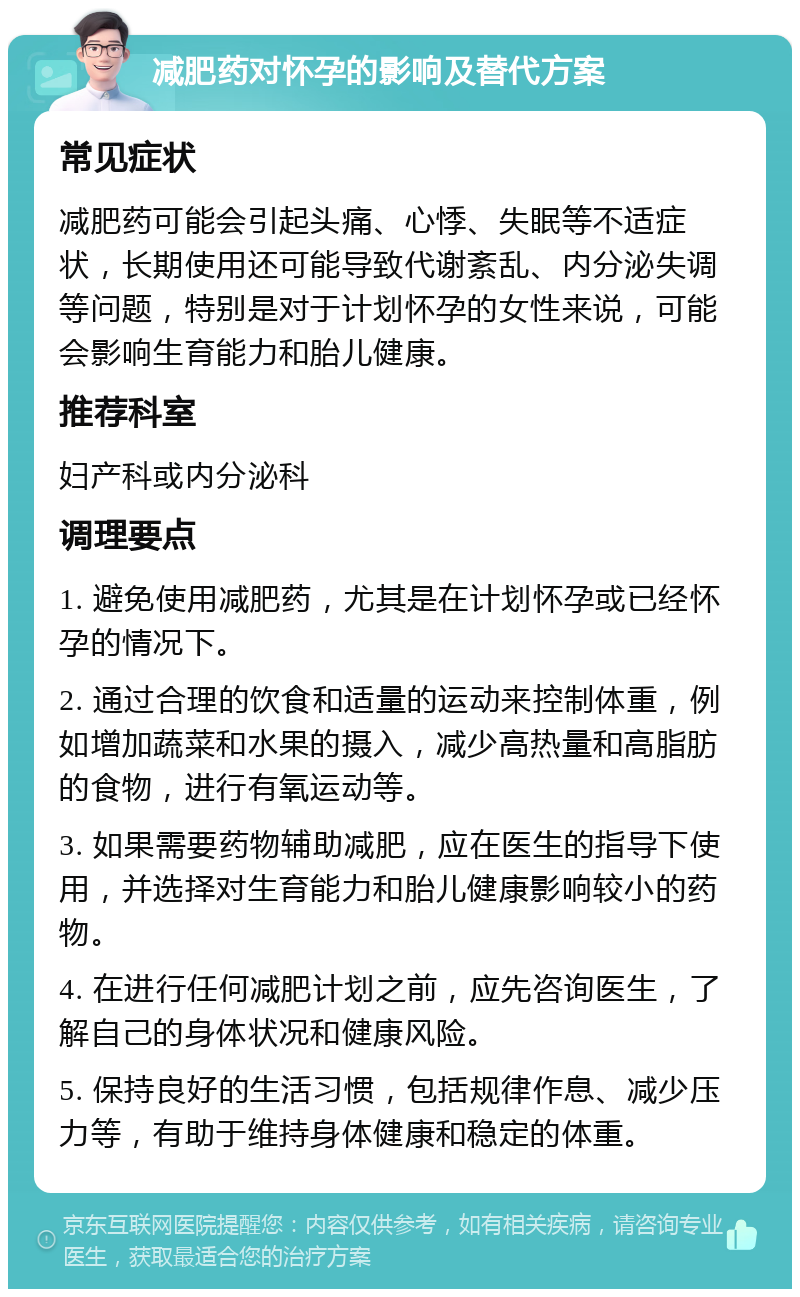 减肥药对怀孕的影响及替代方案 常见症状 减肥药可能会引起头痛、心悸、失眠等不适症状，长期使用还可能导致代谢紊乱、内分泌失调等问题，特别是对于计划怀孕的女性来说，可能会影响生育能力和胎儿健康。 推荐科室 妇产科或内分泌科 调理要点 1. 避免使用减肥药，尤其是在计划怀孕或已经怀孕的情况下。 2. 通过合理的饮食和适量的运动来控制体重，例如增加蔬菜和水果的摄入，减少高热量和高脂肪的食物，进行有氧运动等。 3. 如果需要药物辅助减肥，应在医生的指导下使用，并选择对生育能力和胎儿健康影响较小的药物。 4. 在进行任何减肥计划之前，应先咨询医生，了解自己的身体状况和健康风险。 5. 保持良好的生活习惯，包括规律作息、减少压力等，有助于维持身体健康和稳定的体重。