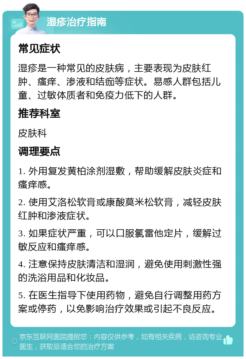 湿疹治疗指南 常见症状 湿疹是一种常见的皮肤病，主要表现为皮肤红肿、瘙痒、渗液和结痂等症状。易感人群包括儿童、过敏体质者和免疫力低下的人群。 推荐科室 皮肤科 调理要点 1. 外用复发黄柏涂剂湿敷，帮助缓解皮肤炎症和瘙痒感。 2. 使用艾洛松软膏或康酸莫米松软膏，减轻皮肤红肿和渗液症状。 3. 如果症状严重，可以口服氯雷他定片，缓解过敏反应和瘙痒感。 4. 注意保持皮肤清洁和湿润，避免使用刺激性强的洗浴用品和化妆品。 5. 在医生指导下使用药物，避免自行调整用药方案或停药，以免影响治疗效果或引起不良反应。