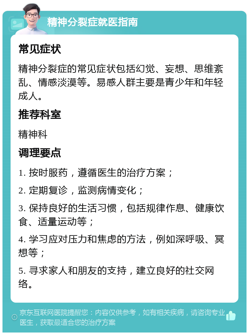 精神分裂症就医指南 常见症状 精神分裂症的常见症状包括幻觉、妄想、思维紊乱、情感淡漠等。易感人群主要是青少年和年轻成人。 推荐科室 精神科 调理要点 1. 按时服药，遵循医生的治疗方案； 2. 定期复诊，监测病情变化； 3. 保持良好的生活习惯，包括规律作息、健康饮食、适量运动等； 4. 学习应对压力和焦虑的方法，例如深呼吸、冥想等； 5. 寻求家人和朋友的支持，建立良好的社交网络。