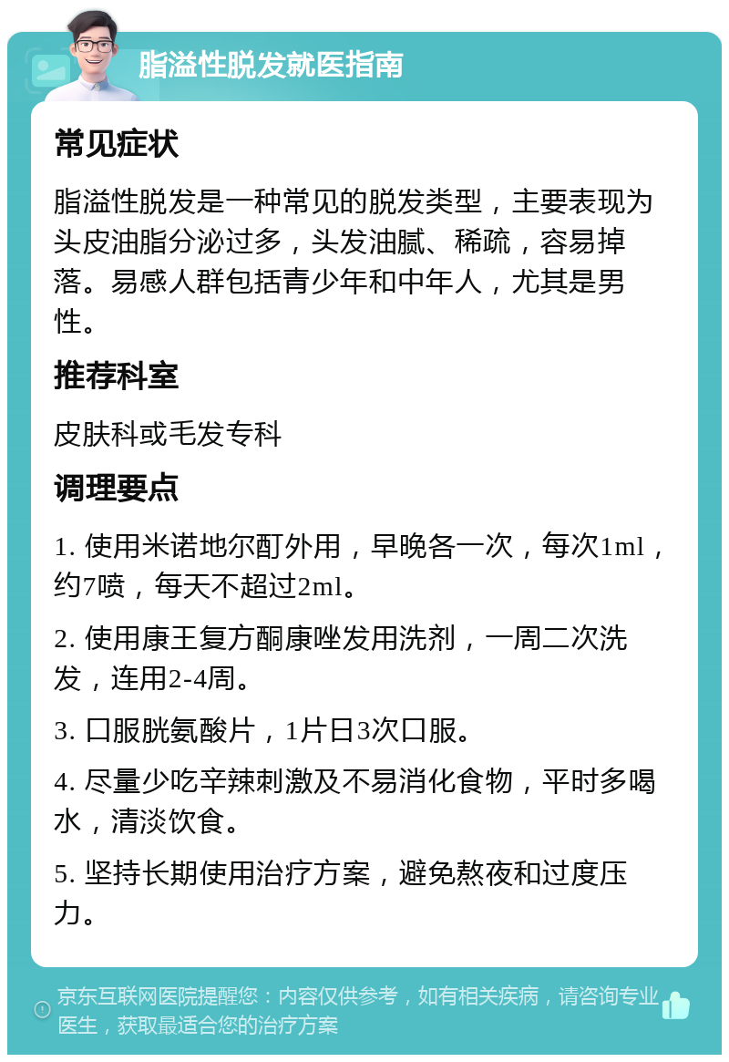 脂溢性脱发就医指南 常见症状 脂溢性脱发是一种常见的脱发类型，主要表现为头皮油脂分泌过多，头发油腻、稀疏，容易掉落。易感人群包括青少年和中年人，尤其是男性。 推荐科室 皮肤科或毛发专科 调理要点 1. 使用米诺地尔酊外用，早晚各一次，每次1ml，约7喷，每天不超过2ml。 2. 使用康王复方酮康唑发用洗剂，一周二次洗发，连用2-4周。 3. 口服胱氨酸片，1片日3次口服。 4. 尽量少吃辛辣刺激及不易消化食物，平时多喝水，清淡饮食。 5. 坚持长期使用治疗方案，避免熬夜和过度压力。