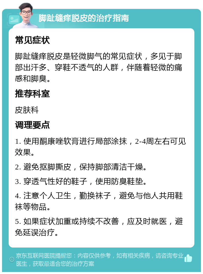 脚趾缝痒脱皮的治疗指南 常见症状 脚趾缝痒脱皮是轻微脚气的常见症状，多见于脚部出汗多、穿鞋不透气的人群，伴随着轻微的痛感和脚臭。 推荐科室 皮肤科 调理要点 1. 使用酮康唑软膏进行局部涂抹，2-4周左右可见效果。 2. 避免抠脚撕皮，保持脚部清洁干燥。 3. 穿透气性好的鞋子，使用防臭鞋垫。 4. 注意个人卫生，勤换袜子，避免与他人共用鞋袜等物品。 5. 如果症状加重或持续不改善，应及时就医，避免延误治疗。