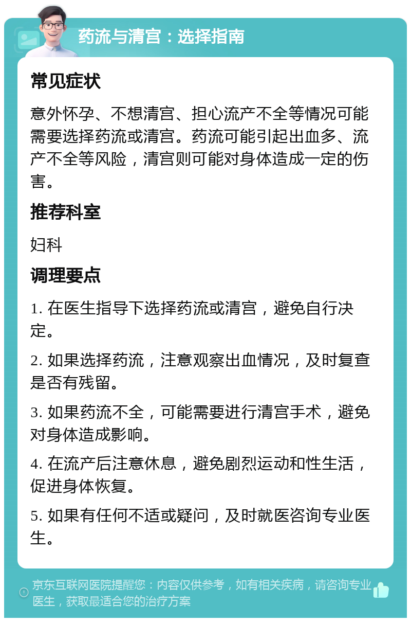 药流与清宫：选择指南 常见症状 意外怀孕、不想清宫、担心流产不全等情况可能需要选择药流或清宫。药流可能引起出血多、流产不全等风险，清宫则可能对身体造成一定的伤害。 推荐科室 妇科 调理要点 1. 在医生指导下选择药流或清宫，避免自行决定。 2. 如果选择药流，注意观察出血情况，及时复查是否有残留。 3. 如果药流不全，可能需要进行清宫手术，避免对身体造成影响。 4. 在流产后注意休息，避免剧烈运动和性生活，促进身体恢复。 5. 如果有任何不适或疑问，及时就医咨询专业医生。