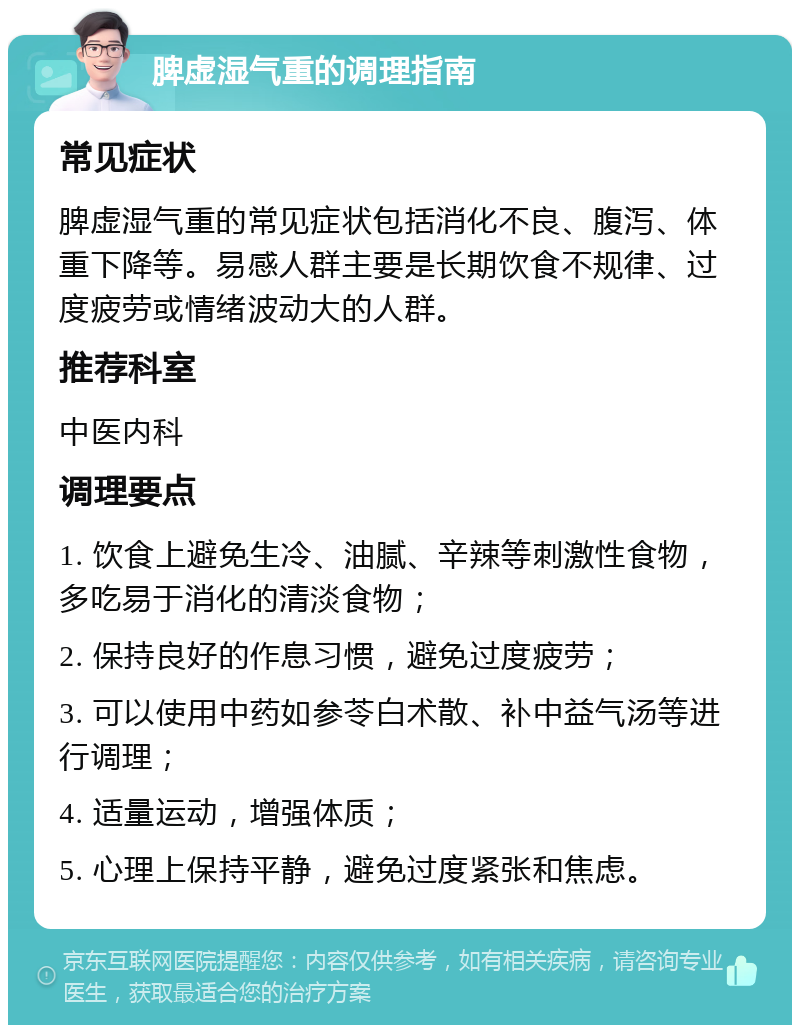 脾虚湿气重的调理指南 常见症状 脾虚湿气重的常见症状包括消化不良、腹泻、体重下降等。易感人群主要是长期饮食不规律、过度疲劳或情绪波动大的人群。 推荐科室 中医内科 调理要点 1. 饮食上避免生冷、油腻、辛辣等刺激性食物，多吃易于消化的清淡食物； 2. 保持良好的作息习惯，避免过度疲劳； 3. 可以使用中药如参苓白术散、补中益气汤等进行调理； 4. 适量运动，增强体质； 5. 心理上保持平静，避免过度紧张和焦虑。