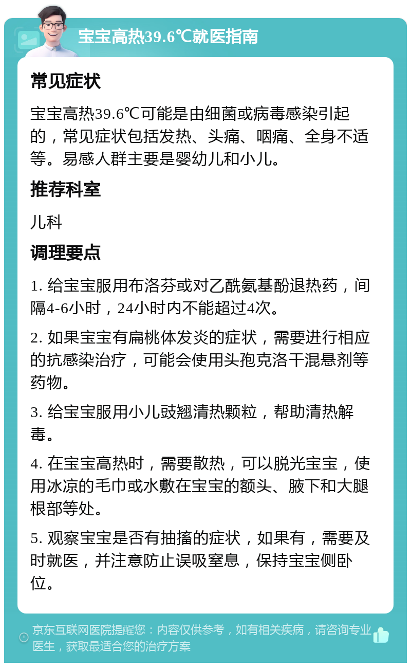 宝宝高热39.6℃就医指南 常见症状 宝宝高热39.6℃可能是由细菌或病毒感染引起的，常见症状包括发热、头痛、咽痛、全身不适等。易感人群主要是婴幼儿和小儿。 推荐科室 儿科 调理要点 1. 给宝宝服用布洛芬或对乙酰氨基酚退热药，间隔4-6小时，24小时内不能超过4次。 2. 如果宝宝有扁桃体发炎的症状，需要进行相应的抗感染治疗，可能会使用头孢克洛干混悬剂等药物。 3. 给宝宝服用小儿豉翘清热颗粒，帮助清热解毒。 4. 在宝宝高热时，需要散热，可以脱光宝宝，使用冰凉的毛巾或水敷在宝宝的额头、腋下和大腿根部等处。 5. 观察宝宝是否有抽搐的症状，如果有，需要及时就医，并注意防止误吸窒息，保持宝宝侧卧位。