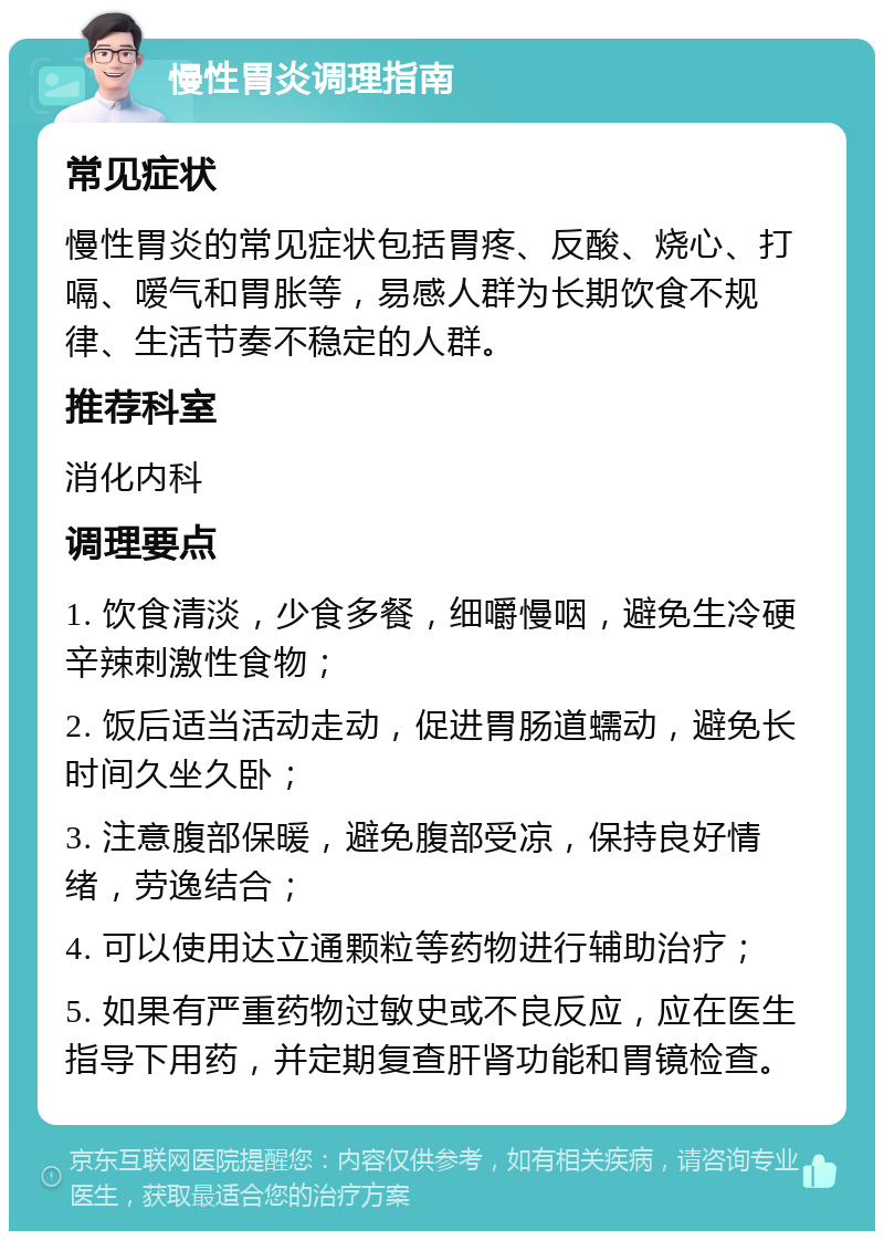 慢性胃炎调理指南 常见症状 慢性胃炎的常见症状包括胃疼、反酸、烧心、打嗝、嗳气和胃胀等，易感人群为长期饮食不规律、生活节奏不稳定的人群。 推荐科室 消化内科 调理要点 1. 饮食清淡，少食多餐，细嚼慢咽，避免生冷硬辛辣刺激性食物； 2. 饭后适当活动走动，促进胃肠道蠕动，避免长时间久坐久卧； 3. 注意腹部保暖，避免腹部受凉，保持良好情绪，劳逸结合； 4. 可以使用达立通颗粒等药物进行辅助治疗； 5. 如果有严重药物过敏史或不良反应，应在医生指导下用药，并定期复查肝肾功能和胃镜检查。