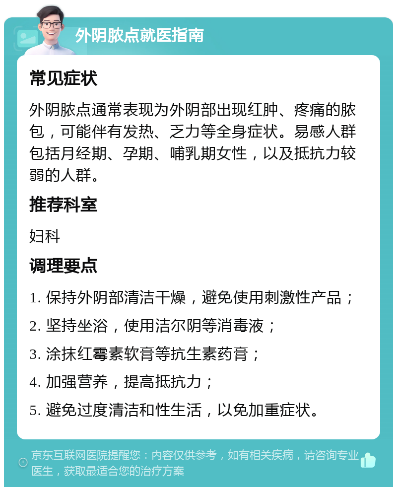 外阴脓点就医指南 常见症状 外阴脓点通常表现为外阴部出现红肿、疼痛的脓包，可能伴有发热、乏力等全身症状。易感人群包括月经期、孕期、哺乳期女性，以及抵抗力较弱的人群。 推荐科室 妇科 调理要点 1. 保持外阴部清洁干燥，避免使用刺激性产品； 2. 坚持坐浴，使用洁尔阴等消毒液； 3. 涂抹红霉素软膏等抗生素药膏； 4. 加强营养，提高抵抗力； 5. 避免过度清洁和性生活，以免加重症状。