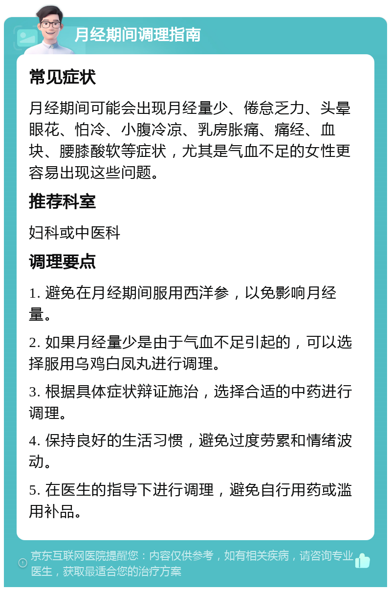 月经期间调理指南 常见症状 月经期间可能会出现月经量少、倦怠乏力、头晕眼花、怕冷、小腹冷凉、乳房胀痛、痛经、血块、腰膝酸软等症状，尤其是气血不足的女性更容易出现这些问题。 推荐科室 妇科或中医科 调理要点 1. 避免在月经期间服用西洋参，以免影响月经量。 2. 如果月经量少是由于气血不足引起的，可以选择服用乌鸡白凤丸进行调理。 3. 根据具体症状辩证施治，选择合适的中药进行调理。 4. 保持良好的生活习惯，避免过度劳累和情绪波动。 5. 在医生的指导下进行调理，避免自行用药或滥用补品。