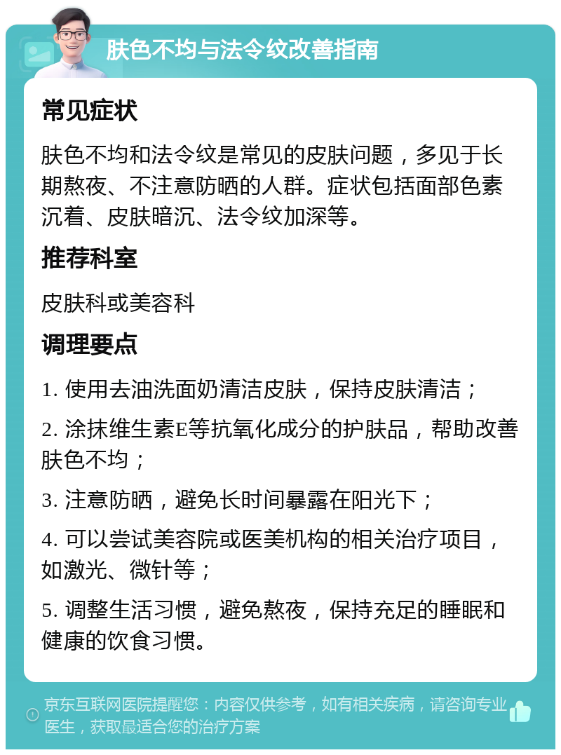 肤色不均与法令纹改善指南 常见症状 肤色不均和法令纹是常见的皮肤问题，多见于长期熬夜、不注意防晒的人群。症状包括面部色素沉着、皮肤暗沉、法令纹加深等。 推荐科室 皮肤科或美容科 调理要点 1. 使用去油洗面奶清洁皮肤，保持皮肤清洁； 2. 涂抹维生素E等抗氧化成分的护肤品，帮助改善肤色不均； 3. 注意防晒，避免长时间暴露在阳光下； 4. 可以尝试美容院或医美机构的相关治疗项目，如激光、微针等； 5. 调整生活习惯，避免熬夜，保持充足的睡眠和健康的饮食习惯。