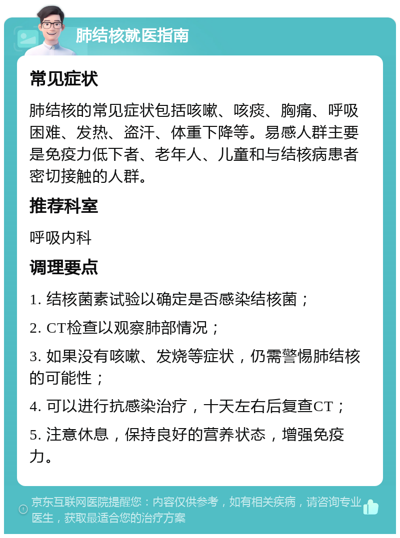 肺结核就医指南 常见症状 肺结核的常见症状包括咳嗽、咳痰、胸痛、呼吸困难、发热、盗汗、体重下降等。易感人群主要是免疫力低下者、老年人、儿童和与结核病患者密切接触的人群。 推荐科室 呼吸内科 调理要点 1. 结核菌素试验以确定是否感染结核菌； 2. CT检查以观察肺部情况； 3. 如果没有咳嗽、发烧等症状，仍需警惕肺结核的可能性； 4. 可以进行抗感染治疗，十天左右后复查CT； 5. 注意休息，保持良好的营养状态，增强免疫力。