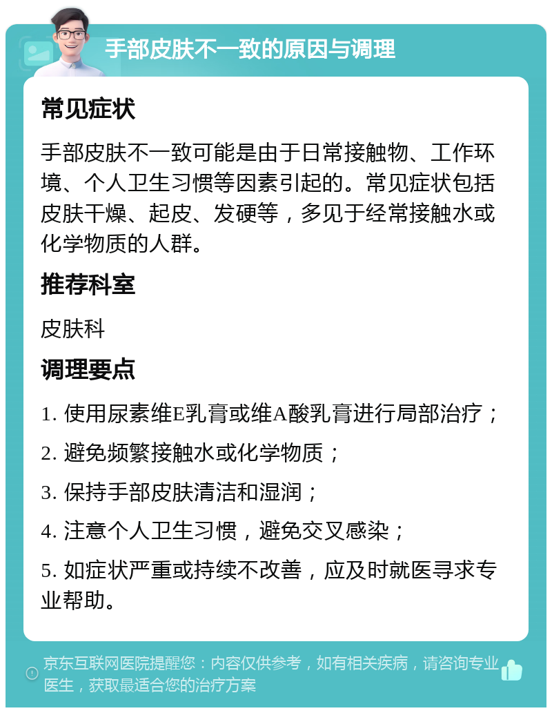 手部皮肤不一致的原因与调理 常见症状 手部皮肤不一致可能是由于日常接触物、工作环境、个人卫生习惯等因素引起的。常见症状包括皮肤干燥、起皮、发硬等，多见于经常接触水或化学物质的人群。 推荐科室 皮肤科 调理要点 1. 使用尿素维E乳膏或维A酸乳膏进行局部治疗； 2. 避免频繁接触水或化学物质； 3. 保持手部皮肤清洁和湿润； 4. 注意个人卫生习惯，避免交叉感染； 5. 如症状严重或持续不改善，应及时就医寻求专业帮助。