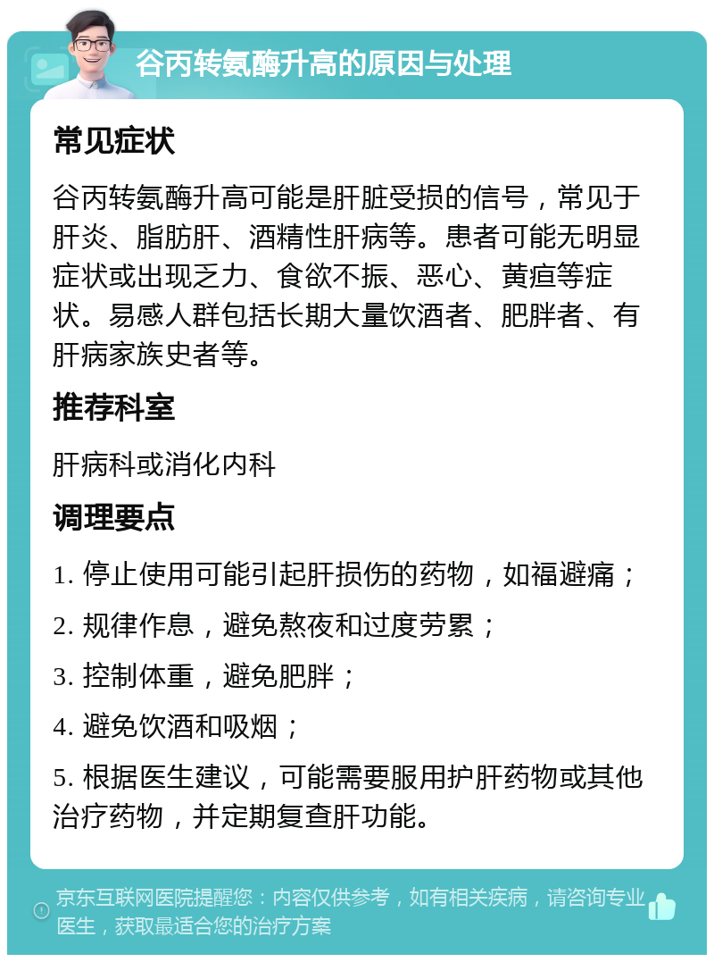 谷丙转氨酶升高的原因与处理 常见症状 谷丙转氨酶升高可能是肝脏受损的信号，常见于肝炎、脂肪肝、酒精性肝病等。患者可能无明显症状或出现乏力、食欲不振、恶心、黄疸等症状。易感人群包括长期大量饮酒者、肥胖者、有肝病家族史者等。 推荐科室 肝病科或消化内科 调理要点 1. 停止使用可能引起肝损伤的药物，如福避痛； 2. 规律作息，避免熬夜和过度劳累； 3. 控制体重，避免肥胖； 4. 避免饮酒和吸烟； 5. 根据医生建议，可能需要服用护肝药物或其他治疗药物，并定期复查肝功能。