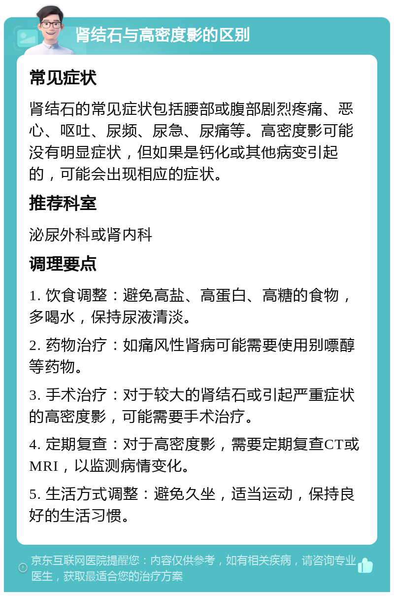 肾结石与高密度影的区别 常见症状 肾结石的常见症状包括腰部或腹部剧烈疼痛、恶心、呕吐、尿频、尿急、尿痛等。高密度影可能没有明显症状，但如果是钙化或其他病变引起的，可能会出现相应的症状。 推荐科室 泌尿外科或肾内科 调理要点 1. 饮食调整：避免高盐、高蛋白、高糖的食物，多喝水，保持尿液清淡。 2. 药物治疗：如痛风性肾病可能需要使用别嘌醇等药物。 3. 手术治疗：对于较大的肾结石或引起严重症状的高密度影，可能需要手术治疗。 4. 定期复查：对于高密度影，需要定期复查CT或MRI，以监测病情变化。 5. 生活方式调整：避免久坐，适当运动，保持良好的生活习惯。