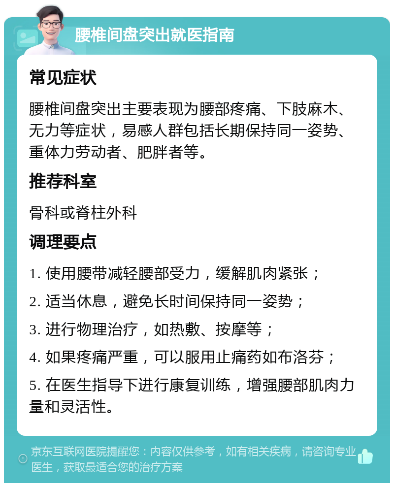 腰椎间盘突出就医指南 常见症状 腰椎间盘突出主要表现为腰部疼痛、下肢麻木、无力等症状，易感人群包括长期保持同一姿势、重体力劳动者、肥胖者等。 推荐科室 骨科或脊柱外科 调理要点 1. 使用腰带减轻腰部受力，缓解肌肉紧张； 2. 适当休息，避免长时间保持同一姿势； 3. 进行物理治疗，如热敷、按摩等； 4. 如果疼痛严重，可以服用止痛药如布洛芬； 5. 在医生指导下进行康复训练，增强腰部肌肉力量和灵活性。