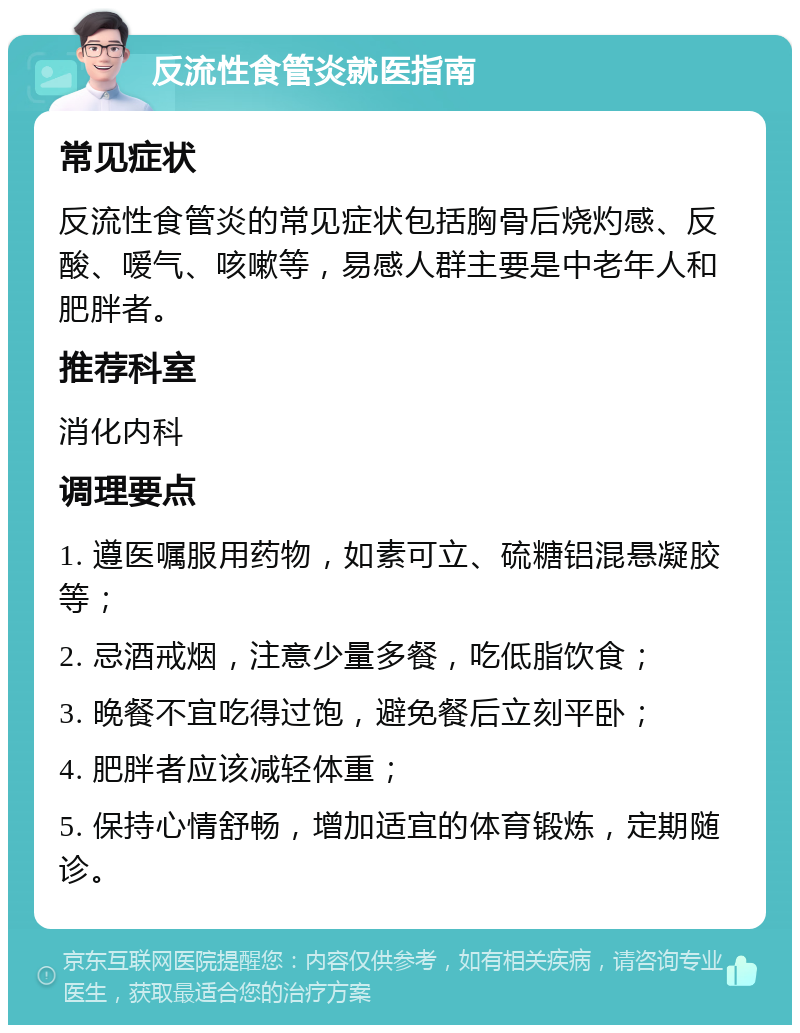 反流性食管炎就医指南 常见症状 反流性食管炎的常见症状包括胸骨后烧灼感、反酸、嗳气、咳嗽等，易感人群主要是中老年人和肥胖者。 推荐科室 消化内科 调理要点 1. 遵医嘱服用药物，如素可立、硫糖铝混悬凝胶等； 2. 忌酒戒烟，注意少量多餐，吃低脂饮食； 3. 晚餐不宜吃得过饱，避免餐后立刻平卧； 4. 肥胖者应该减轻体重； 5. 保持心情舒畅，增加适宜的体育锻炼，定期随诊。