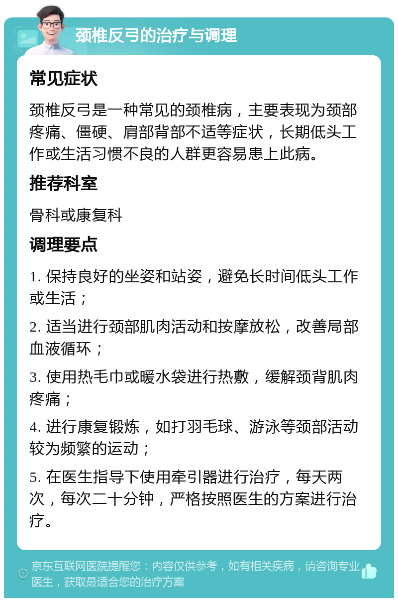 颈椎反弓的治疗与调理 常见症状 颈椎反弓是一种常见的颈椎病，主要表现为颈部疼痛、僵硬、肩部背部不适等症状，长期低头工作或生活习惯不良的人群更容易患上此病。 推荐科室 骨科或康复科 调理要点 1. 保持良好的坐姿和站姿，避免长时间低头工作或生活； 2. 适当进行颈部肌肉活动和按摩放松，改善局部血液循环； 3. 使用热毛巾或暖水袋进行热敷，缓解颈背肌肉疼痛； 4. 进行康复锻炼，如打羽毛球、游泳等颈部活动较为频繁的运动； 5. 在医生指导下使用牵引器进行治疗，每天两次，每次二十分钟，严格按照医生的方案进行治疗。