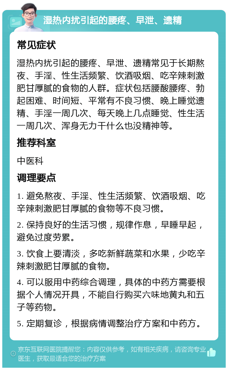 湿热内扰引起的腰疼、早泄、遗精 常见症状 湿热内扰引起的腰疼、早泄、遗精常见于长期熬夜、手淫、性生活频繁、饮酒吸烟、吃辛辣刺激肥甘厚腻的食物的人群。症状包括腰酸腰疼、勃起困难、时间短、平常有不良习惯、晚上睡觉遗精、手淫一周几次、每天晚上几点睡觉、性生活一周几次、浑身无力干什么也没精神等。 推荐科室 中医科 调理要点 1. 避免熬夜、手淫、性生活频繁、饮酒吸烟、吃辛辣刺激肥甘厚腻的食物等不良习惯。 2. 保持良好的生活习惯，规律作息，早睡早起，避免过度劳累。 3. 饮食上要清淡，多吃新鲜蔬菜和水果，少吃辛辣刺激肥甘厚腻的食物。 4. 可以服用中药综合调理，具体的中药方需要根据个人情况开具，不能自行购买六味地黄丸和五子等药物。 5. 定期复诊，根据病情调整治疗方案和中药方。