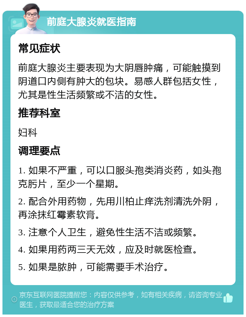 前庭大腺炎就医指南 常见症状 前庭大腺炎主要表现为大阴唇肿痛，可能触摸到阴道口内侧有肿大的包块。易感人群包括女性，尤其是性生活频繁或不洁的女性。 推荐科室 妇科 调理要点 1. 如果不严重，可以口服头孢类消炎药，如头孢克肟片，至少一个星期。 2. 配合外用药物，先用川柏止痒洗剂清洗外阴，再涂抹红霉素软膏。 3. 注意个人卫生，避免性生活不洁或频繁。 4. 如果用药两三天无效，应及时就医检查。 5. 如果是脓肿，可能需要手术治疗。