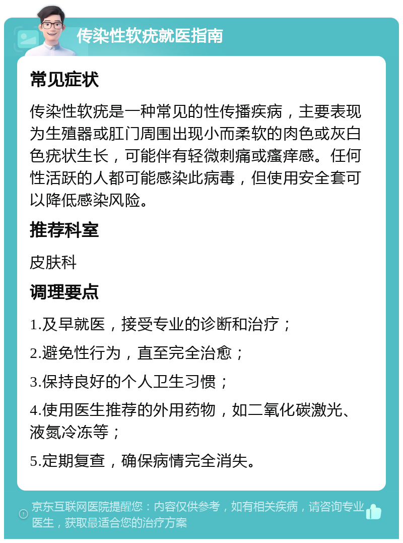 传染性软疣就医指南 常见症状 传染性软疣是一种常见的性传播疾病，主要表现为生殖器或肛门周围出现小而柔软的肉色或灰白色疣状生长，可能伴有轻微刺痛或瘙痒感。任何性活跃的人都可能感染此病毒，但使用安全套可以降低感染风险。 推荐科室 皮肤科 调理要点 1.及早就医，接受专业的诊断和治疗； 2.避免性行为，直至完全治愈； 3.保持良好的个人卫生习惯； 4.使用医生推荐的外用药物，如二氧化碳激光、液氮冷冻等； 5.定期复查，确保病情完全消失。