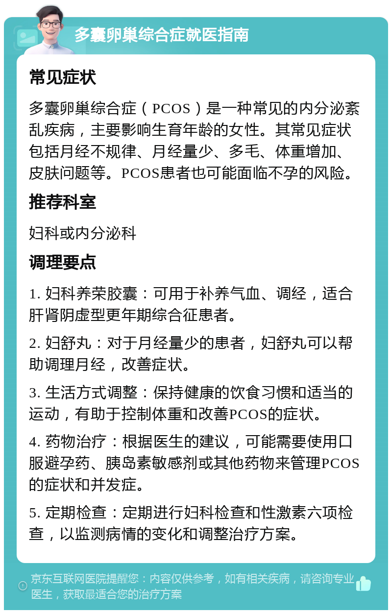 多囊卵巢综合症就医指南 常见症状 多囊卵巢综合症（PCOS）是一种常见的内分泌紊乱疾病，主要影响生育年龄的女性。其常见症状包括月经不规律、月经量少、多毛、体重增加、皮肤问题等。PCOS患者也可能面临不孕的风险。 推荐科室 妇科或内分泌科 调理要点 1. 妇科养荣胶囊：可用于补养气血、调经，适合肝肾阴虚型更年期综合征患者。 2. 妇舒丸：对于月经量少的患者，妇舒丸可以帮助调理月经，改善症状。 3. 生活方式调整：保持健康的饮食习惯和适当的运动，有助于控制体重和改善PCOS的症状。 4. 药物治疗：根据医生的建议，可能需要使用口服避孕药、胰岛素敏感剂或其他药物来管理PCOS的症状和并发症。 5. 定期检查：定期进行妇科检查和性激素六项检查，以监测病情的变化和调整治疗方案。