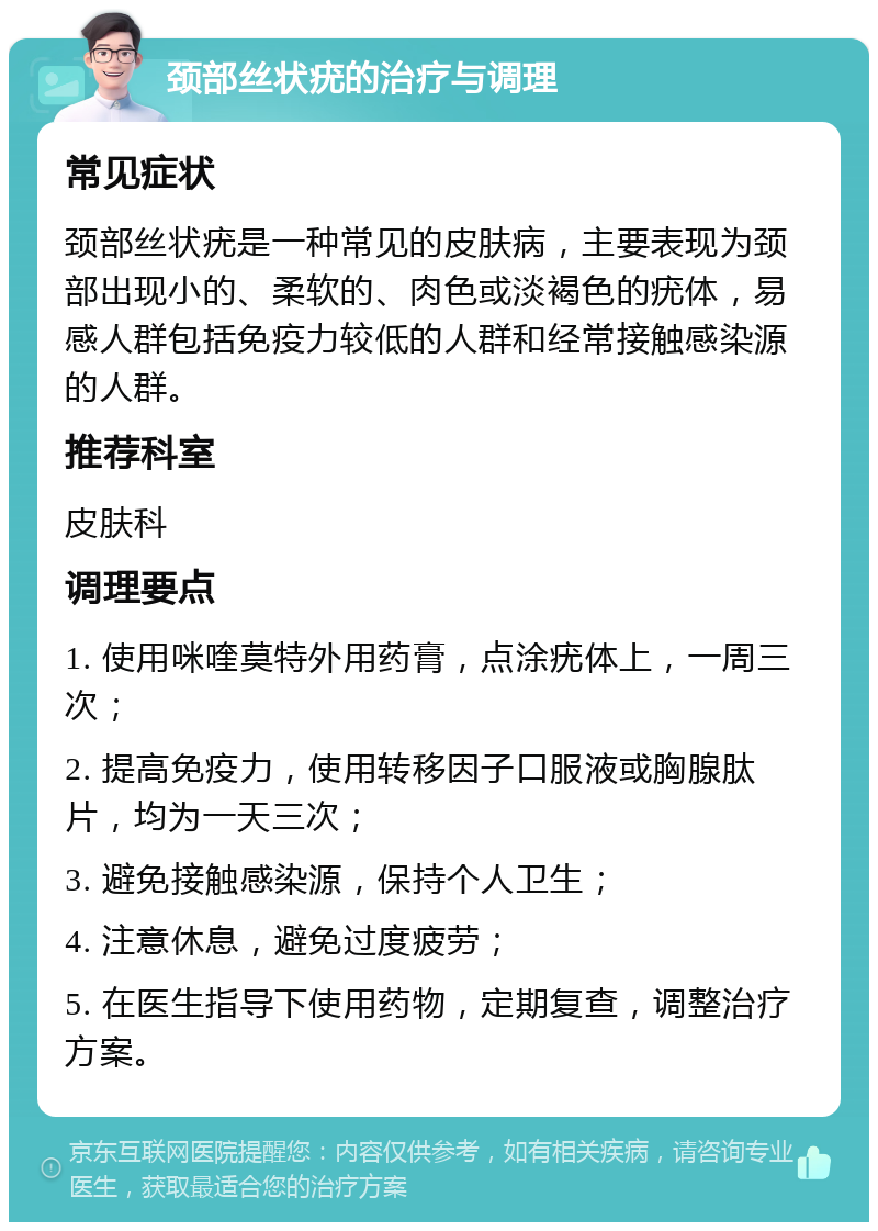 颈部丝状疣的治疗与调理 常见症状 颈部丝状疣是一种常见的皮肤病，主要表现为颈部出现小的、柔软的、肉色或淡褐色的疣体，易感人群包括免疫力较低的人群和经常接触感染源的人群。 推荐科室 皮肤科 调理要点 1. 使用咪喹莫特外用药膏，点涂疣体上，一周三次； 2. 提高免疫力，使用转移因子口服液或胸腺肽片，均为一天三次； 3. 避免接触感染源，保持个人卫生； 4. 注意休息，避免过度疲劳； 5. 在医生指导下使用药物，定期复查，调整治疗方案。