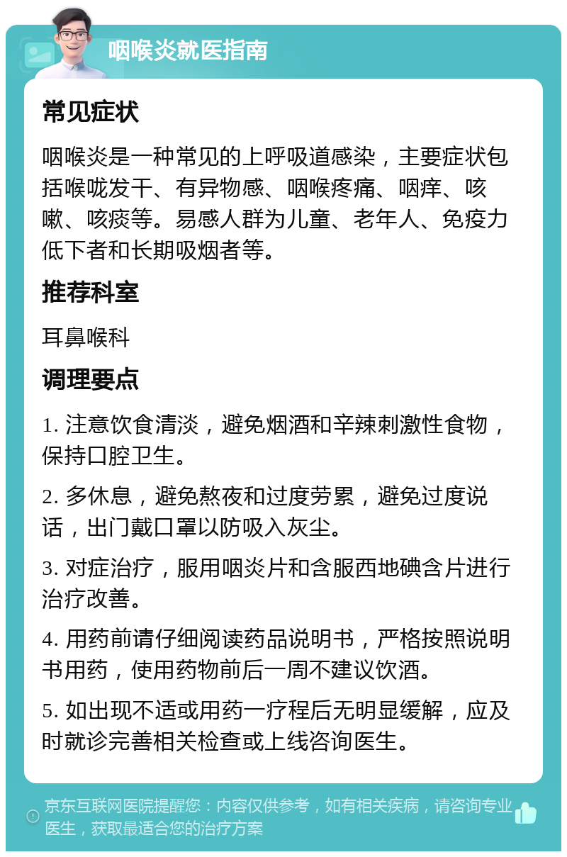 咽喉炎就医指南 常见症状 咽喉炎是一种常见的上呼吸道感染，主要症状包括喉咙发干、有异物感、咽喉疼痛、咽痒、咳嗽、咳痰等。易感人群为儿童、老年人、免疫力低下者和长期吸烟者等。 推荐科室 耳鼻喉科 调理要点 1. 注意饮食清淡，避免烟酒和辛辣刺激性食物，保持口腔卫生。 2. 多休息，避免熬夜和过度劳累，避免过度说话，出门戴口罩以防吸入灰尘。 3. 对症治疗，服用咽炎片和含服西地碘含片进行治疗改善。 4. 用药前请仔细阅读药品说明书，严格按照说明书用药，使用药物前后一周不建议饮酒。 5. 如出现不适或用药一疗程后无明显缓解，应及时就诊完善相关检查或上线咨询医生。