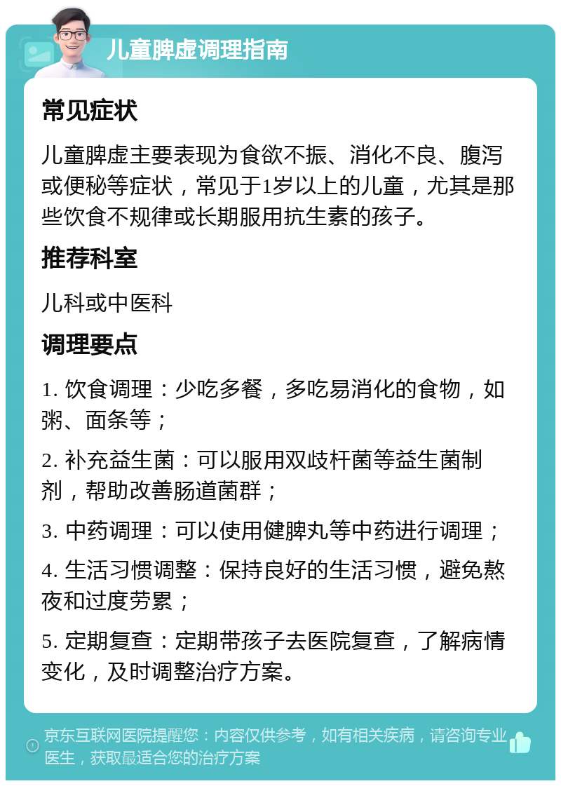 儿童脾虚调理指南 常见症状 儿童脾虚主要表现为食欲不振、消化不良、腹泻或便秘等症状，常见于1岁以上的儿童，尤其是那些饮食不规律或长期服用抗生素的孩子。 推荐科室 儿科或中医科 调理要点 1. 饮食调理：少吃多餐，多吃易消化的食物，如粥、面条等； 2. 补充益生菌：可以服用双歧杆菌等益生菌制剂，帮助改善肠道菌群； 3. 中药调理：可以使用健脾丸等中药进行调理； 4. 生活习惯调整：保持良好的生活习惯，避免熬夜和过度劳累； 5. 定期复查：定期带孩子去医院复查，了解病情变化，及时调整治疗方案。