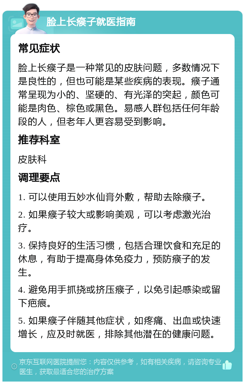 脸上长瘊子就医指南 常见症状 脸上长瘊子是一种常见的皮肤问题，多数情况下是良性的，但也可能是某些疾病的表现。瘊子通常呈现为小的、坚硬的、有光泽的突起，颜色可能是肉色、棕色或黑色。易感人群包括任何年龄段的人，但老年人更容易受到影响。 推荐科室 皮肤科 调理要点 1. 可以使用五妙水仙膏外敷，帮助去除瘊子。 2. 如果瘊子较大或影响美观，可以考虑激光治疗。 3. 保持良好的生活习惯，包括合理饮食和充足的休息，有助于提高身体免疫力，预防瘊子的发生。 4. 避免用手抓挠或挤压瘊子，以免引起感染或留下疤痕。 5. 如果瘊子伴随其他症状，如疼痛、出血或快速增长，应及时就医，排除其他潜在的健康问题。