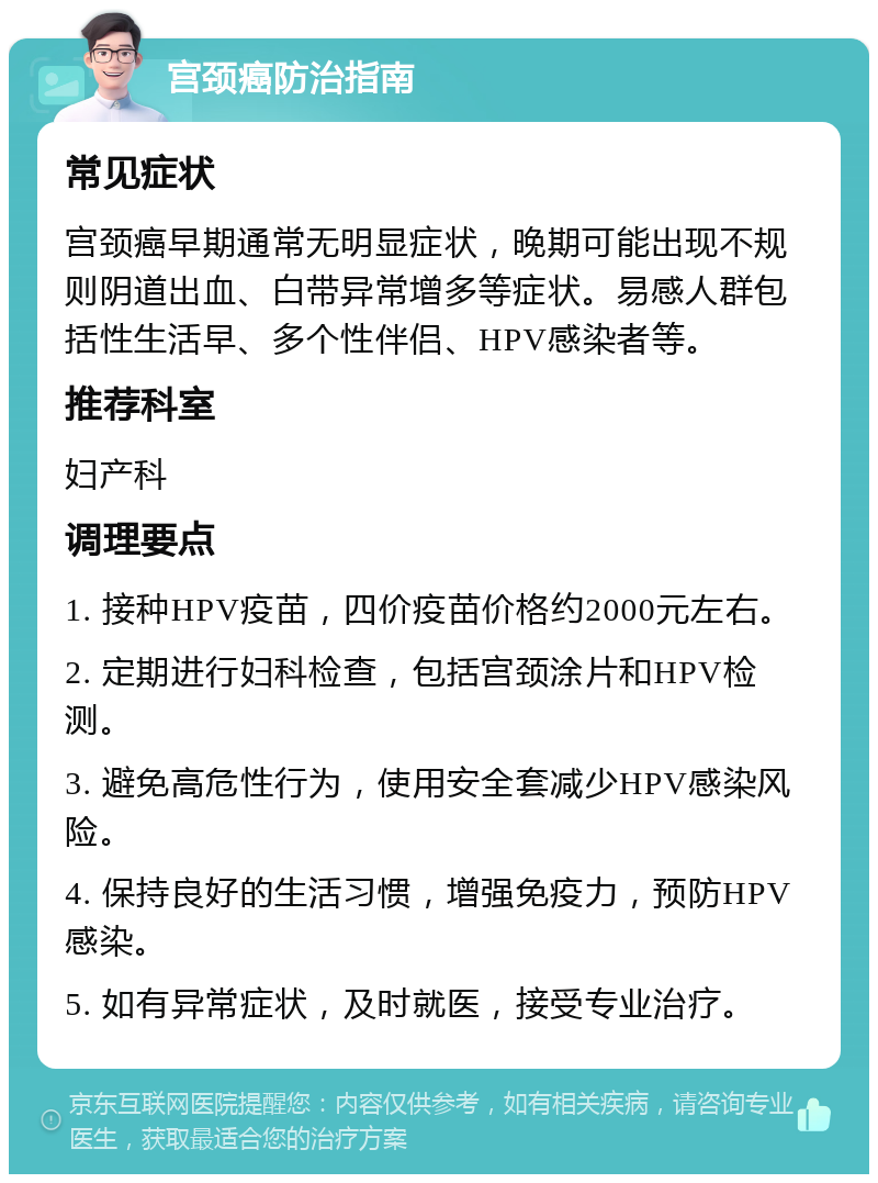 宫颈癌防治指南 常见症状 宫颈癌早期通常无明显症状，晚期可能出现不规则阴道出血、白带异常增多等症状。易感人群包括性生活早、多个性伴侣、HPV感染者等。 推荐科室 妇产科 调理要点 1. 接种HPV疫苗，四价疫苗价格约2000元左右。 2. 定期进行妇科检查，包括宫颈涂片和HPV检测。 3. 避免高危性行为，使用安全套减少HPV感染风险。 4. 保持良好的生活习惯，增强免疫力，预防HPV感染。 5. 如有异常症状，及时就医，接受专业治疗。