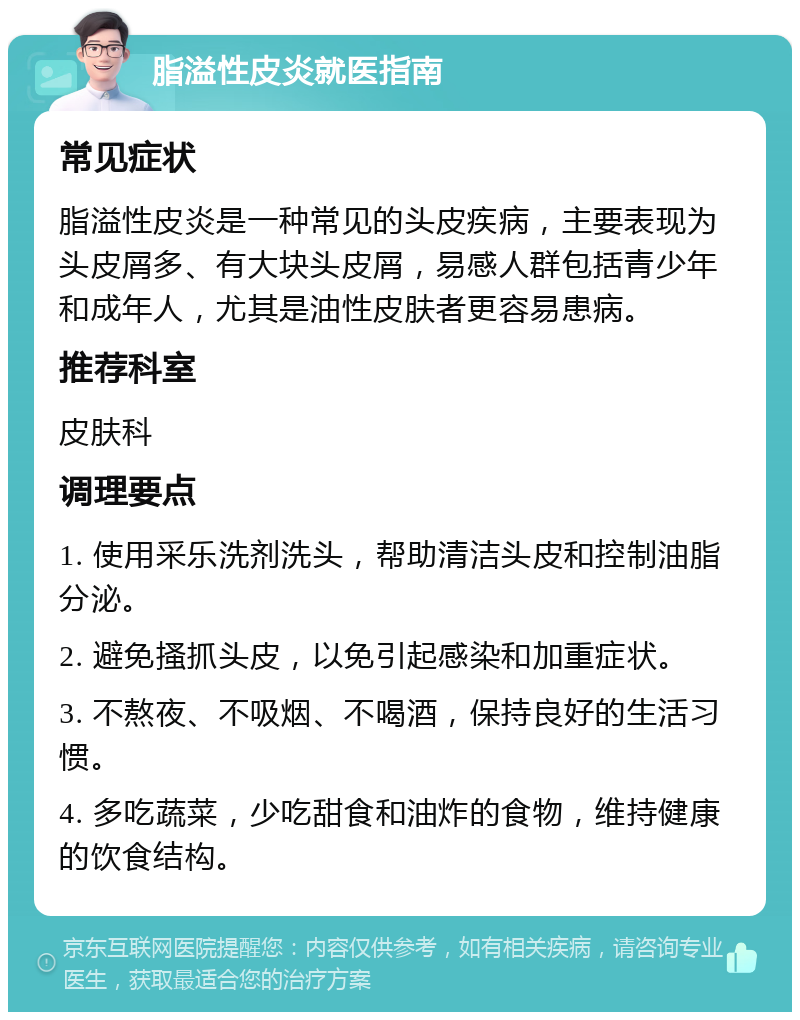 脂溢性皮炎就医指南 常见症状 脂溢性皮炎是一种常见的头皮疾病，主要表现为头皮屑多、有大块头皮屑，易感人群包括青少年和成年人，尤其是油性皮肤者更容易患病。 推荐科室 皮肤科 调理要点 1. 使用采乐洗剂洗头，帮助清洁头皮和控制油脂分泌。 2. 避免搔抓头皮，以免引起感染和加重症状。 3. 不熬夜、不吸烟、不喝酒，保持良好的生活习惯。 4. 多吃蔬菜，少吃甜食和油炸的食物，维持健康的饮食结构。