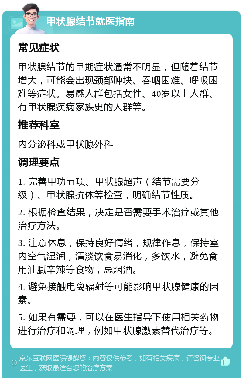 甲状腺结节就医指南 常见症状 甲状腺结节的早期症状通常不明显，但随着结节增大，可能会出现颈部肿块、吞咽困难、呼吸困难等症状。易感人群包括女性、40岁以上人群、有甲状腺疾病家族史的人群等。 推荐科室 内分泌科或甲状腺外科 调理要点 1. 完善甲功五项、甲状腺超声（结节需要分级）、甲状腺抗体等检查，明确结节性质。 2. 根据检查结果，决定是否需要手术治疗或其他治疗方法。 3. 注意休息，保持良好情绪，规律作息，保持室内空气湿润，清淡饮食易消化，多饮水，避免食用油腻辛辣等食物，忌烟酒。 4. 避免接触电离辐射等可能影响甲状腺健康的因素。 5. 如果有需要，可以在医生指导下使用相关药物进行治疗和调理，例如甲状腺激素替代治疗等。