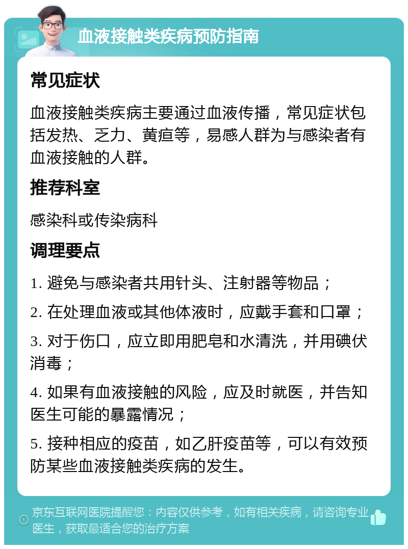 血液接触类疾病预防指南 常见症状 血液接触类疾病主要通过血液传播，常见症状包括发热、乏力、黄疸等，易感人群为与感染者有血液接触的人群。 推荐科室 感染科或传染病科 调理要点 1. 避免与感染者共用针头、注射器等物品； 2. 在处理血液或其他体液时，应戴手套和口罩； 3. 对于伤口，应立即用肥皂和水清洗，并用碘伏消毒； 4. 如果有血液接触的风险，应及时就医，并告知医生可能的暴露情况； 5. 接种相应的疫苗，如乙肝疫苗等，可以有效预防某些血液接触类疾病的发生。