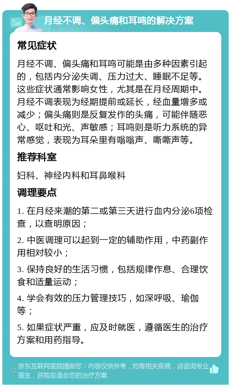 月经不调、偏头痛和耳鸣的解决方案 常见症状 月经不调、偏头痛和耳鸣可能是由多种因素引起的，包括内分泌失调、压力过大、睡眠不足等。这些症状通常影响女性，尤其是在月经周期中。月经不调表现为经期提前或延长，经血量增多或减少；偏头痛则是反复发作的头痛，可能伴随恶心、呕吐和光、声敏感；耳鸣则是听力系统的异常感觉，表现为耳朵里有嗡嗡声、嘶嘶声等。 推荐科室 妇科、神经内科和耳鼻喉科 调理要点 1. 在月经来潮的第二或第三天进行血内分泌6项检查，以查明原因； 2. 中医调理可以起到一定的辅助作用，中药副作用相对较小； 3. 保持良好的生活习惯，包括规律作息、合理饮食和适量运动； 4. 学会有效的压力管理技巧，如深呼吸、瑜伽等； 5. 如果症状严重，应及时就医，遵循医生的治疗方案和用药指导。