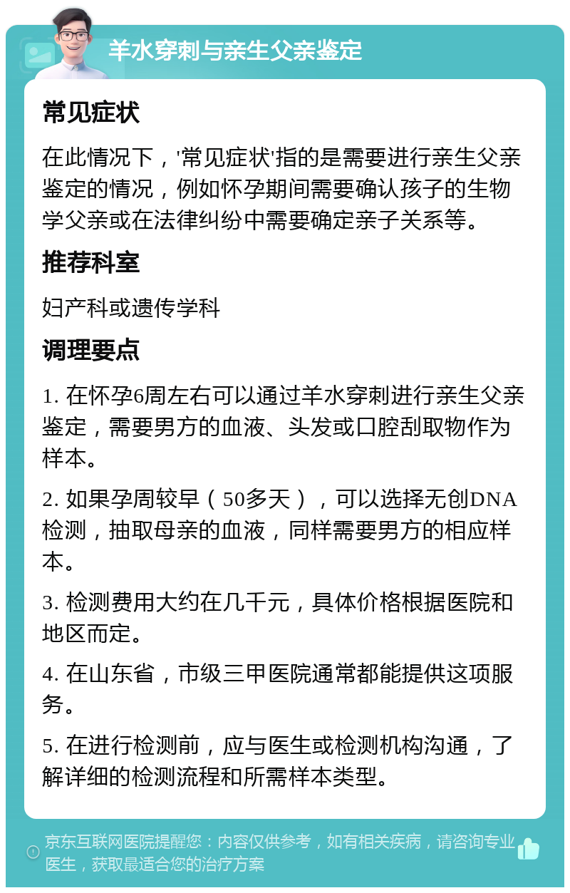 羊水穿刺与亲生父亲鉴定 常见症状 在此情况下，'常见症状'指的是需要进行亲生父亲鉴定的情况，例如怀孕期间需要确认孩子的生物学父亲或在法律纠纷中需要确定亲子关系等。 推荐科室 妇产科或遗传学科 调理要点 1. 在怀孕6周左右可以通过羊水穿刺进行亲生父亲鉴定，需要男方的血液、头发或口腔刮取物作为样本。 2. 如果孕周较早（50多天），可以选择无创DNA检测，抽取母亲的血液，同样需要男方的相应样本。 3. 检测费用大约在几千元，具体价格根据医院和地区而定。 4. 在山东省，市级三甲医院通常都能提供这项服务。 5. 在进行检测前，应与医生或检测机构沟通，了解详细的检测流程和所需样本类型。