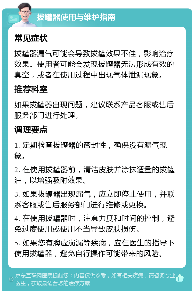 拔罐器使用与维护指南 常见症状 拔罐器漏气可能会导致拔罐效果不佳，影响治疗效果。使用者可能会发现拔罐器无法形成有效的真空，或者在使用过程中出现气体泄漏现象。 推荐科室 如果拔罐器出现问题，建议联系产品客服或售后服务部门进行处理。 调理要点 1. 定期检查拔罐器的密封性，确保没有漏气现象。 2. 在使用拔罐器前，清洁皮肤并涂抹适量的拔罐油，以增强吸附效果。 3. 如果拔罐器出现漏气，应立即停止使用，并联系客服或售后服务部门进行维修或更换。 4. 在使用拔罐器时，注意力度和时间的控制，避免过度使用或使用不当导致皮肤损伤。 5. 如果您有脾虚崩漏等疾病，应在医生的指导下使用拔罐器，避免自行操作可能带来的风险。