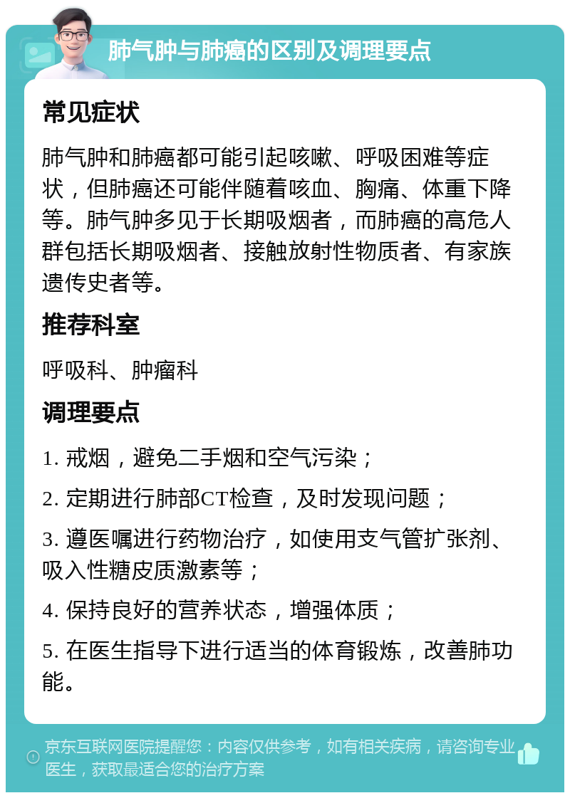 肺气肿与肺癌的区别及调理要点 常见症状 肺气肿和肺癌都可能引起咳嗽、呼吸困难等症状，但肺癌还可能伴随着咳血、胸痛、体重下降等。肺气肿多见于长期吸烟者，而肺癌的高危人群包括长期吸烟者、接触放射性物质者、有家族遗传史者等。 推荐科室 呼吸科、肿瘤科 调理要点 1. 戒烟，避免二手烟和空气污染； 2. 定期进行肺部CT检查，及时发现问题； 3. 遵医嘱进行药物治疗，如使用支气管扩张剂、吸入性糖皮质激素等； 4. 保持良好的营养状态，增强体质； 5. 在医生指导下进行适当的体育锻炼，改善肺功能。