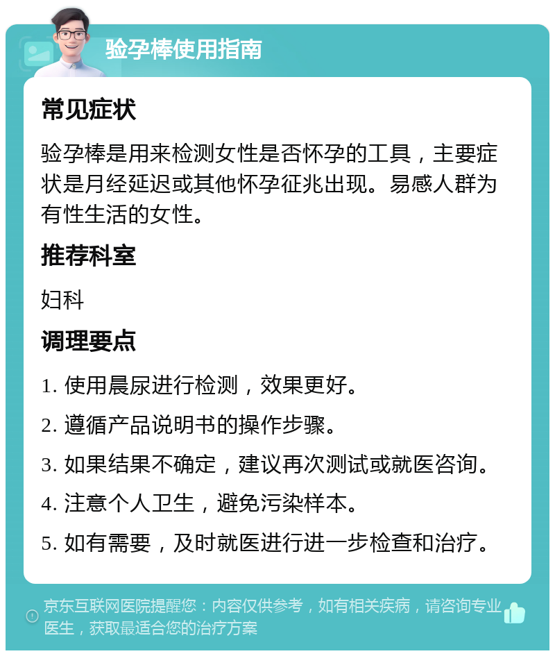 验孕棒使用指南 常见症状 验孕棒是用来检测女性是否怀孕的工具，主要症状是月经延迟或其他怀孕征兆出现。易感人群为有性生活的女性。 推荐科室 妇科 调理要点 1. 使用晨尿进行检测，效果更好。 2. 遵循产品说明书的操作步骤。 3. 如果结果不确定，建议再次测试或就医咨询。 4. 注意个人卫生，避免污染样本。 5. 如有需要，及时就医进行进一步检查和治疗。