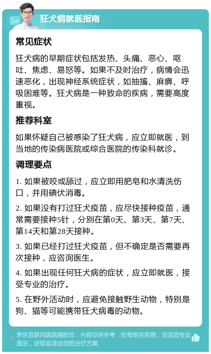 狂犬病就医指南 常见症状 狂犬病的早期症状包括发热、头痛、恶心、呕吐、焦虑、易怒等。如果不及时治疗，病情会迅速恶化，出现神经系统症状，如抽搐、麻痹、呼吸困难等。狂犬病是一种致命的疾病，需要高度重视。 推荐科室 如果怀疑自己被感染了狂犬病，应立即就医，到当地的传染病医院或综合医院的传染科就诊。 调理要点 1. 如果被咬或舔过，应立即用肥皂和水清洗伤口，并用碘伏消毒。 2. 如果没有打过狂犬疫苗，应尽快接种疫苗，通常需要接种5针，分别在第0天、第3天、第7天、第14天和第28天接种。 3. 如果已经打过狂犬疫苗，但不确定是否需要再次接种，应咨询医生。 4. 如果出现任何狂犬病的症状，应立即就医，接受专业的治疗。 5. 在野外活动时，应避免接触野生动物，特别是狗、猫等可能携带狂犬病毒的动物。