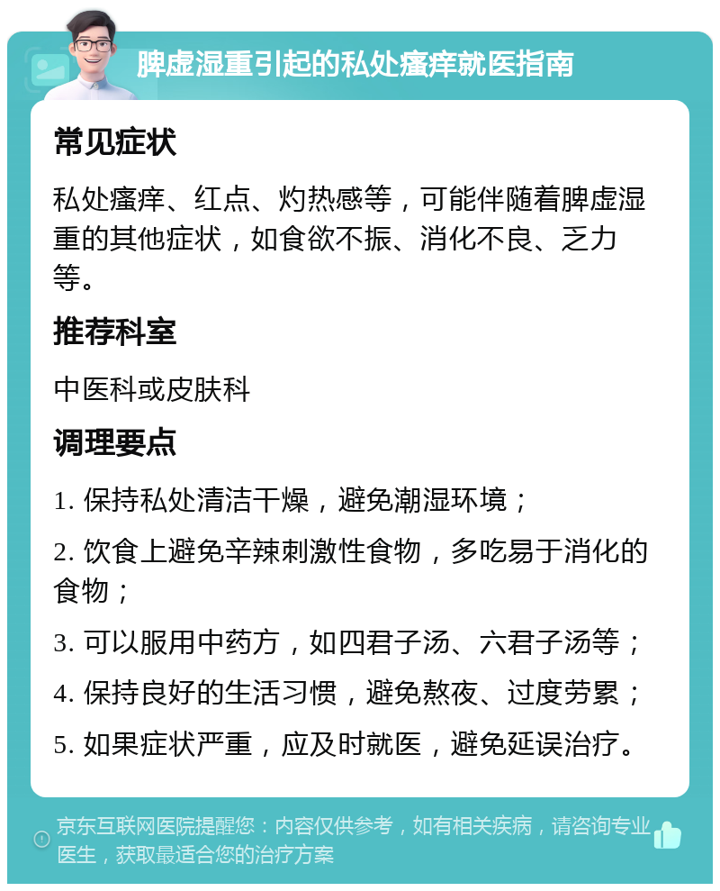 脾虚湿重引起的私处瘙痒就医指南 常见症状 私处瘙痒、红点、灼热感等，可能伴随着脾虚湿重的其他症状，如食欲不振、消化不良、乏力等。 推荐科室 中医科或皮肤科 调理要点 1. 保持私处清洁干燥，避免潮湿环境； 2. 饮食上避免辛辣刺激性食物，多吃易于消化的食物； 3. 可以服用中药方，如四君子汤、六君子汤等； 4. 保持良好的生活习惯，避免熬夜、过度劳累； 5. 如果症状严重，应及时就医，避免延误治疗。