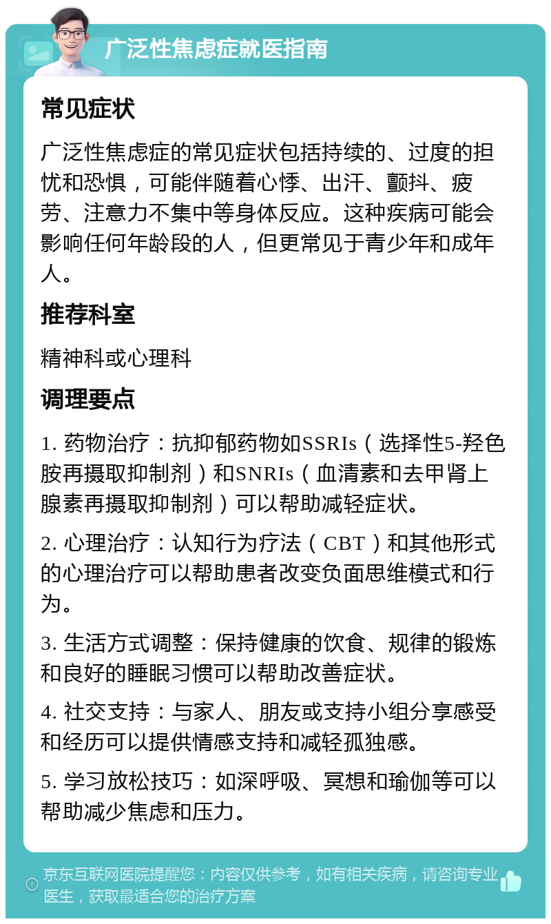 广泛性焦虑症就医指南 常见症状 广泛性焦虑症的常见症状包括持续的、过度的担忧和恐惧，可能伴随着心悸、出汗、颤抖、疲劳、注意力不集中等身体反应。这种疾病可能会影响任何年龄段的人，但更常见于青少年和成年人。 推荐科室 精神科或心理科 调理要点 1. 药物治疗：抗抑郁药物如SSRIs（选择性5-羟色胺再摄取抑制剂）和SNRIs（血清素和去甲肾上腺素再摄取抑制剂）可以帮助减轻症状。 2. 心理治疗：认知行为疗法（CBT）和其他形式的心理治疗可以帮助患者改变负面思维模式和行为。 3. 生活方式调整：保持健康的饮食、规律的锻炼和良好的睡眠习惯可以帮助改善症状。 4. 社交支持：与家人、朋友或支持小组分享感受和经历可以提供情感支持和减轻孤独感。 5. 学习放松技巧：如深呼吸、冥想和瑜伽等可以帮助减少焦虑和压力。