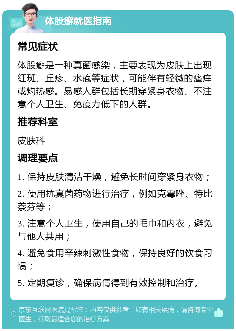 体股癣就医指南 常见症状 体股癣是一种真菌感染，主要表现为皮肤上出现红斑、丘疹、水疱等症状，可能伴有轻微的瘙痒或灼热感。易感人群包括长期穿紧身衣物、不注意个人卫生、免疫力低下的人群。 推荐科室 皮肤科 调理要点 1. 保持皮肤清洁干燥，避免长时间穿紧身衣物； 2. 使用抗真菌药物进行治疗，例如克霉唑、特比萘芬等； 3. 注意个人卫生，使用自己的毛巾和内衣，避免与他人共用； 4. 避免食用辛辣刺激性食物，保持良好的饮食习惯； 5. 定期复诊，确保病情得到有效控制和治疗。