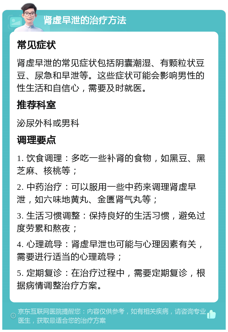 肾虚早泄的治疗方法 常见症状 肾虚早泄的常见症状包括阴囊潮湿、有颗粒状豆豆、尿急和早泄等。这些症状可能会影响男性的性生活和自信心，需要及时就医。 推荐科室 泌尿外科或男科 调理要点 1. 饮食调理：多吃一些补肾的食物，如黑豆、黑芝麻、核桃等； 2. 中药治疗：可以服用一些中药来调理肾虚早泄，如六味地黄丸、金匮肾气丸等； 3. 生活习惯调整：保持良好的生活习惯，避免过度劳累和熬夜； 4. 心理疏导：肾虚早泄也可能与心理因素有关，需要进行适当的心理疏导； 5. 定期复诊：在治疗过程中，需要定期复诊，根据病情调整治疗方案。